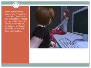 Senna kijkt Luca aan, ‘zand erover?’ vraagt ze. Luca knikt. ‘was er echt niks vanochtend?’ vraagt hij voorzichtig. ‘want je kan mij alles vertellen, hè, dat weet je!’ Senna glimlacht, ‘er was echt niks, Luca.’ zegt ze.