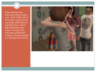 Nieuwsgierig loopt Senna met haar moeder mee. ‘Aimi! Bella!’ gilt ze als ze haar zussen in het oog krijgt. Bella lacht en omhelst Senna. Olivia kijkt afkeurend naar Senna, ‘zou jij je niet eens gaan aankleden?’ vraagt ze. Senna grinnikt en verdwijnt naar boven.