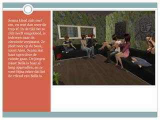 Senna kleed zich snel om, en rent dan weer de trap af. In de tijd dat ze zich heeft omgekleed, is iedereen naar de zitruimte verplaatst. Ze ploft neer op de bank, naast Aimi. Senna laat haar ogen door de ruimte gaan. De jongen naast Bella is haar al lang opgevallen, en ze weet bijna zeker dat het de vriend van Bella is.