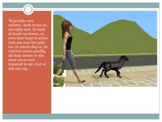 ‘Ik ga Lulu even uitlaten,’ deelt Senna na een tijdje mee. Ze haalt de hond van boven, en even later loopt ze achter Lulu aan naar het park toe. Ze ademt diep in. Ze vind het enorm gezellig dat haar zussen er zijn, maar om er even tussenuit te zijn vind ze ook niet erg.