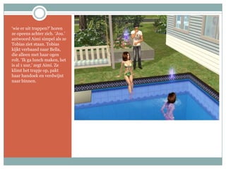 ‘wie er uit trappen?’ horen ze opeens achter zich. ‘Jou.’ antwoord Aimi simpel als ze Tobias ziet staan. Tobias kijkt verbaasd naar Bella, die alleen met haar ogen rolt. ‘Ik ga lunch maken, het is al 1 uur,’ zegt Aimi. Ze klimt het trapje op, pakt haar handoek en verdwijnt naar binnen.