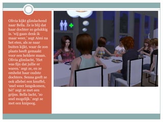 Olivia kijkt glimlachend naar Bella. Ze is blij dat haar dochter zo gelukkig is. ‘wij gaan denk ik maar weer,’ zegt Aimi na het eten, als ze naar buiten kijkt, waar de zon plaats heeft gemaakt voor een heldere maan. Olivia glimlacht, ‘Het was fijn dat jullie er waren.’ zegt ze, en ze omhelst haar oudste dochters. Senna geeft ze ook allebei een knuffel, ‘snel weer langskomen, hè!’ zegt ze met een grijns. Bella lacht, ‘zo snel mogelijk.’ zegt ze met een knipoog.