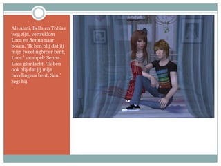 Als Aimi, Bella en Tobias weg zijn, vertrekken Luca en Senna naar boven. ‘Ik ben blij dat jij mijn tweelingbroer bent, Luca.’ mompelt Senna. Luca glimlacht, ‘Ik ben ook blij dat jij mijn tweelingzus bent, Sen.’ zegt hij.