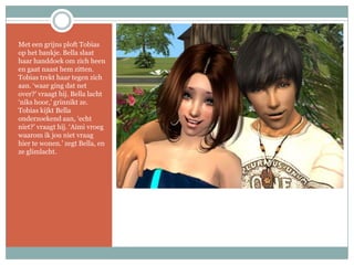 Met een grijns ploft Tobias op het bankje. Bella slaat haar handdoek om zich heen en gaat naast hem zitten. Tobias trekt haar tegen zich aan. ‘waar ging dat net over?’ vraagt hij. Bella lacht ‘niks hoor,’ grinnikt ze. Tobias kijkt Bella onderzoekend aan, ‘echt niet?’ vraagt hij. ‘Aimi vroeg waarom ik jou niet vraag hier te wonen.’ zegt Bella, en ze glimlacht.