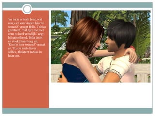 ‘en nu je er toch bent, wat zou je er van vinden hier te wonen?’ vraagt Bella. Tobias glimlacht, ‘dat lijkt me niet eens zo heel vreselijk.’ zegt hij grinnikend. Bella lacht en steekt haar tong uit. ‘Kom je hier wonen?’ vraagt ze. ‘Ik zou niets liever willen,’ fluistert Tobias in haar oor.