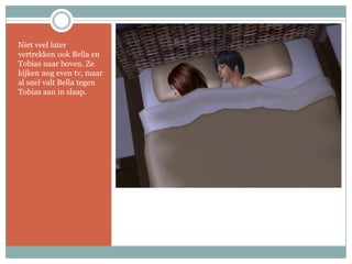 Niet veel later vertrekken ook Bella en Tobias naar boven. Ze kijken nog even tv, maar al snel valt Bella tegen Tobias aan in slaap. 