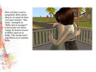 Niet veel later word er aangebeld. Bella ademt diep in, en opent de deur voor haar moeder. “Hai mam.” mompelt ze. “Bella, ben je zwanger?” is het eerste wat Olivia vraagt. Er komen tranen in Bella’s ogen en ze knikt. “Oh, meisje toch.” zegt Olivia en ze omhelst Bella.