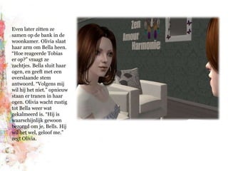Even later zitten ze samen op de bank in de woonkamer. Olivia slaat haar arm om Bella heen. “Hoe reageerde Tobias er op?” vraagt ze zachtjes. Bella sluit haar ogen, en geeft met een overslaande stem antwoord. “Volgens mij wil hij het niet.”opnieuw staan er tranen in haar ogen. Olivia wacht rustig tot Bella weer wat gekalmeerd is. “Hij is waarschijnlijk gewoon bezorgd om je, Bells. Hij wil het wel, geloof me.” zegt Olivia.