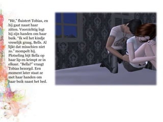 “Hé,” fluistert Tobias, en hij gaat naast haar zitten. Voorzichtig legt hij zijn handen om haar buik. “Ik wil het kindje vreselijk graag, Bells. Al lijkt dat misschien niet zo.” mompelt hij. Plotseling bijt Bella op haar lip en krimpt ze in elkaar. “Bella?” vraagt Tobias bezorgd. Een moment later staat ze met haar handen om haar buik naast het bed.
