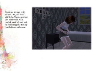 Opnieuw krimpt ze in elkaar. “Au, au, fuck!” gilt Bella. Tobias springt van het bed af. Van paniek weet hij niet wat hij moet zeggen, dus hij houd zijn mond maar.