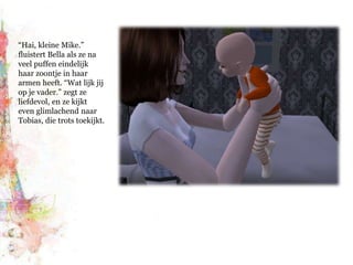 “Hai, kleine Mike.” fluistert Bella als ze na veel puffen eindelijk haar zoontje in haar armen heeft. “Wat lijk jij op je vader.” zegt ze liefdevol, en ze kijkt even glimlachend naar Tobias, die trots toekijkt.