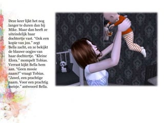 Deze keer lijkt het nog langer te duren dan bij Mike. Maar dan heeft ze uiteindelijk haar dochtertje vast. “Ook een kopie van jou.” zegt Bella zacht, en ze bekijkt de blauwe oogjes van haar dochtertje. “Kleine Elora.” mompelt Tobias. Verrast kijkt Bella hem aan. “Geen mooie naam?” vraagt Tobias. “Jawel, een prachtige naam. Voor een prachtig meisje.” antwoord Bella.