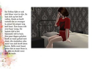 En Tobias lijkt er ook niet klaar voor te zijn. Ze laat zich op het bed vallen. Sinds ze heeft verteld dat ze zwanger is, praat hij amper nog met haar. Een traan rolt over haar wang. De laatste tijd is het bijzonder stil in huis. Een paar dagen geleden heeft ze ruzie gehad met Aimi, die sindsdien niks meer van zich heeft laten horen. Bella weet haast zeker dat ze naar Sean is. Ze slikt en denkt weer aan de ruzie.