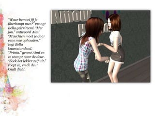 “Waar bemoei jij je überhaupt mee?” vraagt Bella geïrriteerd. “Met jou.” antwoord Aimi. “Misschien moet je daar eens mee ophouden.” zegt Bella knarsetandend. “Prima.” gromt Aimi en ze stampt naar de deur. “Zoek het lekker zelf uit.” roept ze, en de deur knalt dicht.