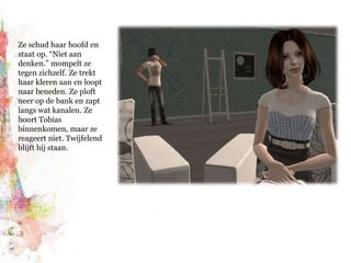 Ze schud haar hoofd en staat op. “Niet aan denken.” mompelt ze tegen zichzelf. Ze trekt haar kleren aan en loopt naar beneden. Ze ploft neer op de bank en zapt langs wat kanalen. Ze hoort Tobias binnenkomen, maar ze reageert niet. Twijfelend blijft hij staan.