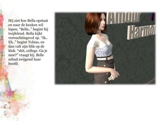 Hij ziet hoe Bella opstaat en naar de keuken wil lopen. “Bella..” begint hij twijfelend. Bella kijkt verwachtingsvol op. “Ik.. Eh..” begint Tobias, en dan valt zijn blik op de klok. “shit, college. Ga je mee?” vraagt hij. Belle schud zwijgend haar hoofd.