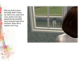 Met een brok in haar keel kijkt Bella Tobias na. Heel even, maar heel even, heeft ze het idee gehad dat hij eindelijk weer normaal tegen haar wil doen. Maar dat is meteen weer weg.