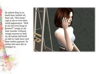 Ze ademt diep in en haalt haar mobiel uit haar zak. “Hai mam,” zegt ze als er even later word opgenomen. “Heb je zin om even langs te komen?” vraagt ze als haar moeder verbaast vraagt waarom ze belt. Ja, de laatste tijd heeft ze niet zo vaak meer met haar ouders gepraat. Ze weten niet eens dat ze zwanger is.
