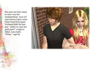 Een paar uur later staan ze weer voor het studentenhuis. Luca wil naar binnen lopen, maar Claire houd hem tegen. Verbaasd kijkt hij haar aan. “zullen we naar het park gaan?” vraagt ze liefjes. Luca lacht. “Prima.” zegt hij.