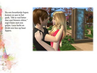 Na een kwartiertje lopen komen ze aan in het park. “Dit is veel beter dan saai binnen zitten.” zegt Claire met een grijns. Luca lacht en drukt een kus op haar lippen.