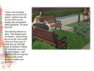 “wauw, een tweeling… volgens mij zit het in de genen.” grijnst Luca als ze even later op een bankje zijn neergeploft. Bella glimlacht, “Ik denk het ook.”Een tijd lang kletsen ze door. “Het begint koud te worden.” merkt Claire op, en ze rilt. Luca wrijft even over haar arm en staat dan op. Hij kijkt naar de donkere wolken. “Ik denk dat we zo een stortbui krijgen.” zegt hij. Hij heeft het nog niet gezegd, of de eerste druppels vallen naar beneden.