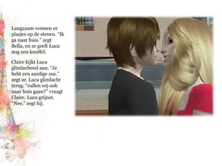 Langzaam vormen er plasjes op de stenen. “Ik ga naar huis.” zegt Bella, en ze geeft Luca nog een knuffel.Claire kijkt Luca glimlachend aan. “Je hebt een aardige zus.” zegt ze. Luca glimlacht terug. “zullen wij ook naar huis gaan?” vraagt Claire. Luca grijnst. “Nee,” zegt hij.