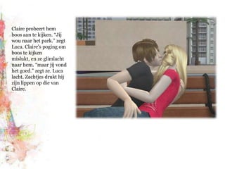 Claire probeert hem boos aan te kijken. “Jíj wou naar het park.” zegt Luca. Claire’s poging om boos te kijken mislukt, en ze glimlacht naar hem. “maar jíj vond het goed.” zegt ze. Luca lacht. Zachtjes drukt hij zijn lippen op die van Claire.