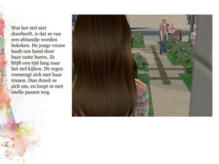 Wat het stel niet doorheeft, is dat ze van een afstandje worden bekeken. De jonge vrouw haalt een hand door haar natte haren. Ze blijft een tijd lang naar het stel kijken. De regen vermengt zich met haar tranen. Dan draait ze zich om, en loopt ze met snelle passen weg.