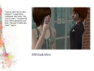 Olivia&Alex“weet je zeker dat we alles hebben?” vraagt Olivia twijfelend. Alex lacht, “dat weet ik zeker.” verzekert hij haar. Olivia glimlacht naar hem. “Op naar Twikkii dan maar.” zegt ze.