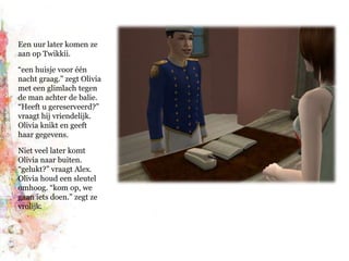 Een uur later komen ze aan op Twikkii.“een huisje voor één nacht graag.” zegt Olivia met een glimlach tegen de man achter de balie. “Heeft u gereserveerd?” vraagt hij vriendelijk. Olivia knikt en geeft haar gegevens.Niet veel later komt Olivia naar buiten. “gelukt?” vraagt Alex. Olivia houd een sleutel omhoog. “kom op, we gaan iets doen.” zegt ze vrolijk.