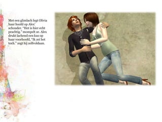 Met een glimlach legt Olivia haar hoofd op Alex’ schouder. “Het is hier echt prachtig.” mompelt ze. Alex drukt lachend een kus op haar voorhoofd, “Ik zei het toch.” zegt hij zelfvoldaan.