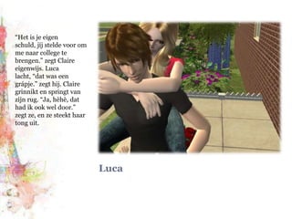 Luca“Het is je eigen schuld, jíj stelde voor om me naar college te brengen.” zegt Claire eigenwijs. Luca lacht, “dat was een grápje.” zegt hij. Claire grinnikt en springt van zijn rug. “Ja, hèhè, dat had ik ook wel door.” zegt ze, en ze steekt haar tong uit.