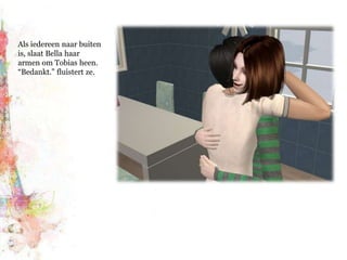 Als iedereen naar buiten is, slaat Bella haar armen om Tobias heen. “Bedankt.” fluistert ze. 
