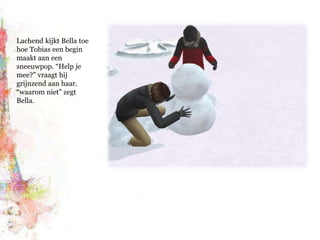 Lachend kijkt Bella toe hoe Tobias een begin maakt aan een sneeuwpop. “Help je mee?” vraagt hij grijnzend aan haar. “waarom niet” zegt Bella.