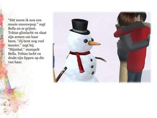 “Dát noem ik nou een mooie sneeuwpop.” zegt Bella en ze grijnst. Tobias glimlacht en slaat zijn armen om haar heen. “Jij bent nog veel mooier.” zegt hij. “Slijmbal.” mompelt Bella. Tobias lacht en drukt zijn lippen op die van haar.