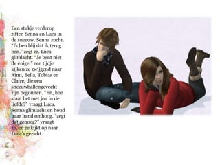 Een stukje verderop zitten Senna en Luca in de sneeuw. Senna zucht. “Ik ben blij dat ik terug ben.” zegt ze. Luca glimlacht. “Je bent niet de enige.” een tijdje kijken ze zwijgend naar Aimi, Bella, Tobias en Claire, die een sneeuwballengevecht zijn begonnen. “En, hoe staat het met jou in de liefde?” vraagt Luca. Senna glimlacht en houd haar hand omhoog. “zegt dat genoeg?” vraagt ze, en ze kijkt op naar Luca’s gezicht.