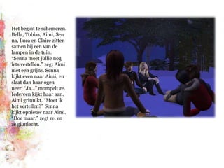 Het begint te schemeren. Bella, Tobias, Aimi, Senna, Luca en Claire zitten samen bij een van de lampen in de tuin. “Senna moet jullie nog iets vertellen.” zegt Aimi met een grijns. Senna kijkt even naar Aimi, en slaat dan haar ogen neer. “Ja…” mompelt ze. Iedereen kijkt haar aan. Aimi grinnikt. “Moet ik het vertellen?” Senna kijkt opnieuw naar Aimi. “Doe maar.” zegt ze, en ze glimlacht.
