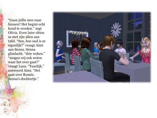 “Gaan jullie mee naar binnen? Het begint echt koud te worden.” zegt Olivia. Even later zitten ze met zijn allen aan tafel. “Sen, hoe oud is ze eigenlijk?” vraagt Aimi aan Senna. Senna glimlacht. “drie weken.” “mogen wij ook weten waar het over gaat?” vraagt Luca. “Tuurlijk.” antwoord Aimi. “Het gaat over Romée. Senna’s dochtertje.”