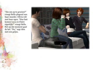 “Zin om op te groeien?” vraagt Bella plagend aan haar moeder. Olivia rolt met haar ogen. “Hoe laat komen Luca en Claire eigenlijk?” vraagt Bella. Net op dat moment gaat de bel. “Nu,” zegt Alex met een grijns.