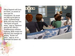 Olivia begroet ook Luca en Claire, en neemt ze mee naar de woonkamer. Ze werpt een blik op de klok en zucht. Lachend buigt Bella zich naar haar toe. “het komt wel goed mam,” zegt ze. Opnieuw gaat de bel. Olivia’s wenkbrauwen schieten omhoog. Bella werpt een blik door het raampje en grijnst. “Ik doe wel open.” zegt ze, en ze verdwijnt de kamer uit.