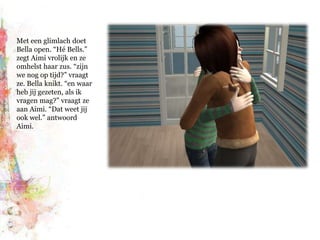 Met een glimlach doet Bella open. “Hé Bells.” zegt Aimi vrolijk en ze omhelst haar zus. “zijn we nog op tijd?” vraagt ze. Bella knikt. “en waar heb jij gezeten, als ik vragen mag?” vraagt ze aan Aimi. “Dat weet jij ook wel.” antwoord Aimi.