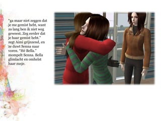 “ga maar niet zeggen dat je me gemist hebt, want zo lang ben ik niet weg geweest. Zeg eerder dat je haar gemist hebt.” zegt Aimi grijnzend, en ze duwt Senna naar voren. “Hé Bella.” mompelt Senna. Bella glimlacht en omhelst haar zusje.