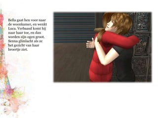 Bella gaat hen voor naar de woonkamer, en wenkt Luca. Verbaasd komt hij naar haar toe, en dan worden zijn ogen groot. Senna glimlacht als ze het gezicht van haar broertje ziet.