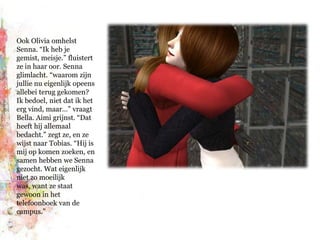 Ook Olivia omhelst Senna. “Ik heb je gemist, meisje.” fluistert ze in haar oor. Senna glimlacht. “waarom zijn jullie nu eigenlijk opeens allebei terug gekomen? Ik bedoel, niet dat ik het erg vind, maar…” vraagt Bella. Aimi grijnst. “Dat heeft híj allemaal bedacht.” zegt ze, en ze wijst naar Tobias. “Hij is mij op komen zoeken, en samen hebben we Senna gezocht. Wat eigenlijk niet zo moeilijk was, want ze staat gewoon in het telefoonboek van de campus.”