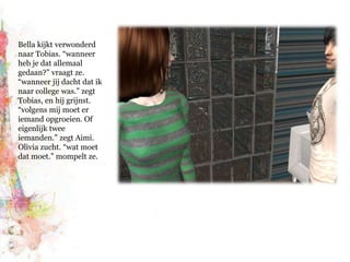 Bella kijkt verwonderd naar Tobias. “wanneer heb je dat allemaal gedaan?” vraagt ze. “wanneer jij dacht dat ik naar college was.” zegt Tobias, en hij grijnst. “volgens mij moet er iemand opgroeien. Of eigenlijk twee iemanden.” zegt Aimi. Olivia zucht. “wat moet dat moet.” mompelt ze.