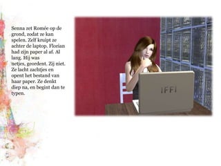 Senna zet Romée op de grond, zodat ze kan spelen. Zelf kruipt ze achter de laptop. Florian had zijn paper al af. Al lang. Hij was netjes, geordent. Zij niet. Ze lacht zachtjes en opent het bestand van haar paper. Ze denkt diep na, en begint dan te typen.