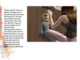 “Mama spele!” hoort ze opeens. Ze kijkt op, en ziet dat Romée niet meer bij Florian zit. Ze staat op en knielt voor het meisje neer. “Nu even niet, Romée. Papa en mama moeten leren.” Romée knikt teleurgesteld, maar al snel vind ze iets nieuws. Lachend trekt ze aan een kwast van een kussentje op de bank. Ze kijkt even verbaasd op als het kussentje valt, maar schaterlacht daarna alweer. Senna glimlacht.
