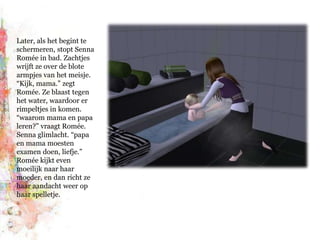 Later, als het begint te schermeren, stopt Senna Romée in bad. Zachtjes wrijft ze over de blote armpjes van het meisje. “Kijk, mama.” zegt Romée. Ze blaast tegen het water, waardoor er rimpeltjes in komen. “waarom mama en papa leren?” vraagt Romée. Senna glimlacht. “papa en mama moesten examen doen, liefje.” Romée kijkt even moeilijk naar haar moeder, en dan richt ze haar aandacht weer op haar spelletje.
