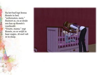Na het bad legt Senna Romée in bed. “welterusten, meis.” fluistert ze, en ze drukt een kus op Romée’s voorhoofd. “Truste, mama.” zegt Romée, en ze wrijft in haar oogjes. Al snel valt ze in slaap.