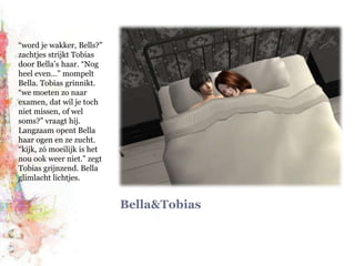 Bella&Tobias“word je wakker, Bells?” zachtjes strijkt Tobias door Bella’s haar. “Nog heel even…” mompelt Bella. Tobias grinnikt. “we moeten zo naar examen, dat wil je toch niet missen, of wel soms?” vraagt hij. Langzaam opent Bella haar ogen en ze zucht. “kijk, zó moeilijk is het nou ook weer niet.” zegt Tobias grijnzend. Bella glimlacht lichtjes.